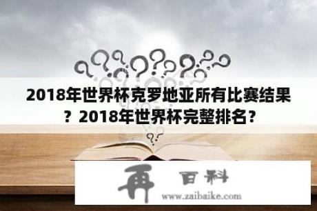 2018年世界杯克罗地亚所有比赛结果？2018年世界杯完整排名？