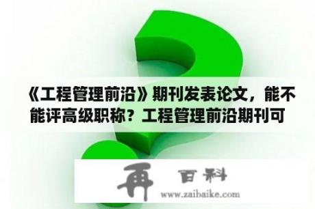 《工程管理前沿》期刊发表论文，能不能评高级职称？工程管理前沿期刊可以作为职称评审吗？