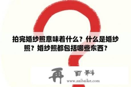 拍完婚纱照意味着什么？什么是婚纱照？婚纱照都包括哪些东西？