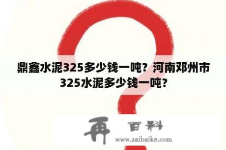 鼎鑫水泥325多少钱一吨？河南邓州市325水泥多少钱一吨？