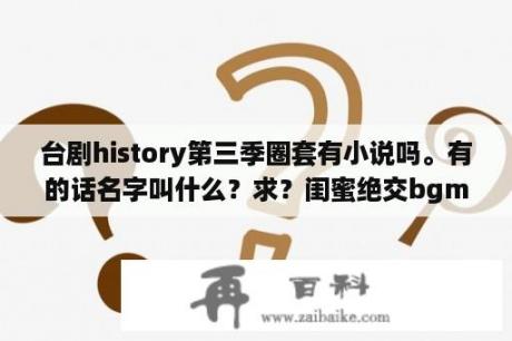 台剧history第三季圈套有小说吗。有的话名字叫什么？求？闺蜜绝交bgm是哪首歌？