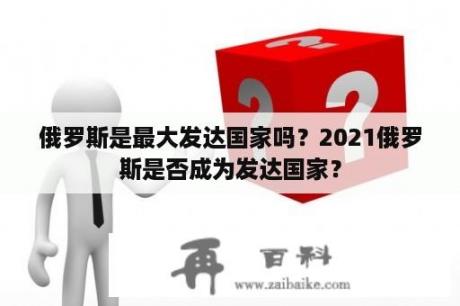 俄罗斯是最大发达国家吗？2021俄罗斯是否成为发达国家？