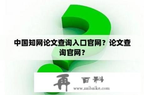 中国知网论文查询入口官网？论文查询官网？