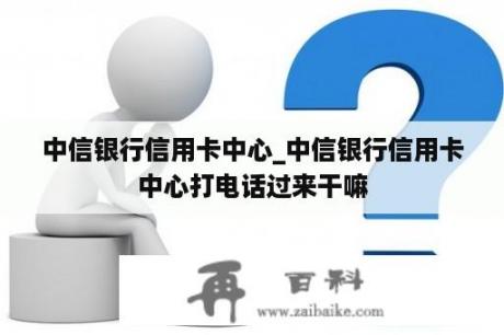 中信银行信用卡中心_中信银行信用卡中心打电话过来干嘛