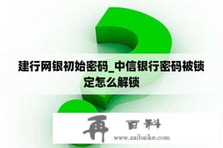 建行网银初始密码_中信银行密码被锁定怎么解锁