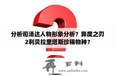 分析司汤达人物形象分析？异度之刃2利贝拉里塔斯珍稀物种？