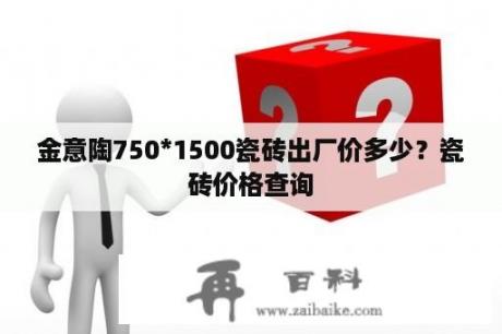 金意陶750*1500瓷砖出厂价多少？瓷砖价格查询