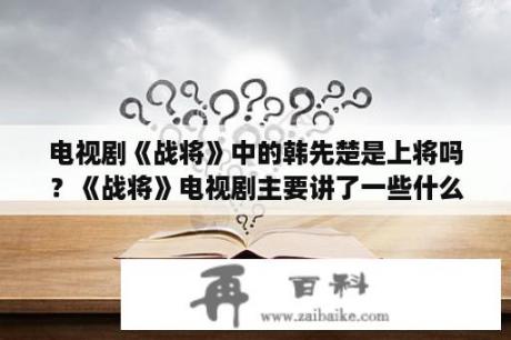 电视剧《战将》中的韩先楚是上将吗？《战将》电视剧主要讲了一些什么？