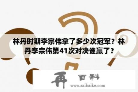 林丹时期李宗伟拿了多少次冠军？林丹李宗伟第41次对决谁赢了？