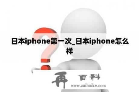 日本iphone第一次_日本iphone怎么样