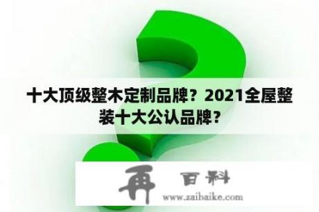 十大顶级整木定制品牌？2021全屋整装十大公认品牌？