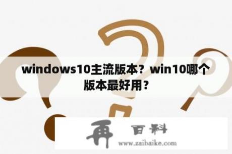 windows10主流版本？win10哪个版本最好用？