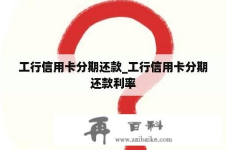 工行信用卡分期还款_工行信用卡分期还款利率