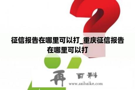 征信报告在哪里可以打_重庆征信报告在哪里可以打