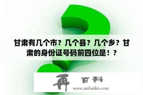 甘肃有几个市？几个县？几个乡？甘肃的身份证号码前四位是！?