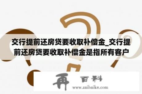 交行提前还房贷要收取补偿金_交行提前还房贷要收取补偿金是指所有客户还是