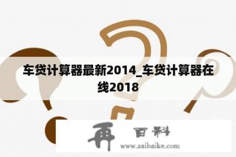 车贷计算器最新2014_车贷计算器在线2018