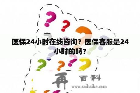 医保24小时在线咨询？医保客服是24小时的吗？