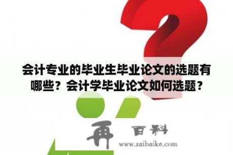 会计专业的毕业生毕业论文的选题有哪些？会计学毕业论文如何选题？