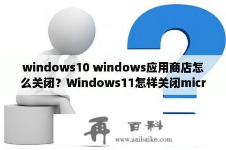 windows10 windows应用商店怎么关闭？Windows11怎样关闭microsoftstore？