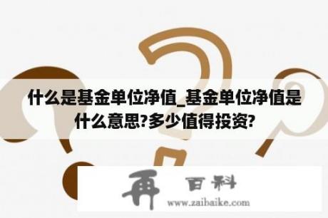 什么是基金单位净值_基金单位净值是什么意思?多少值得投资?