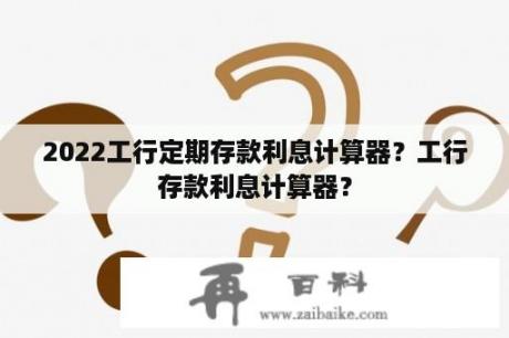 2022工行定期存款利息计算器？工行存款利息计算器？