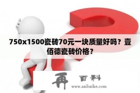 750x1500瓷砖70元一块质量好吗？壹佰德瓷砖价格？