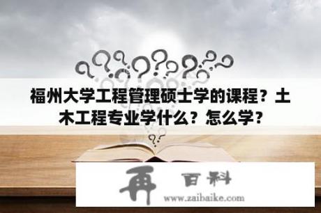 福州大学工程管理硕士学的课程？土木工程专业学什么？怎么学？