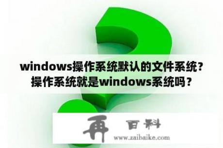 windows操作系统默认的文件系统？操作系统就是windows系统吗？