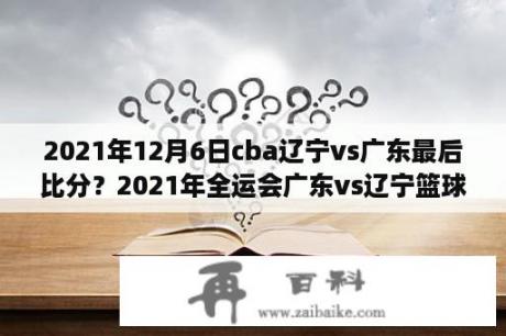 2021年12月6日cba辽宁vs广东最后比分？2021年全运会广东vs辽宁篮球直播？