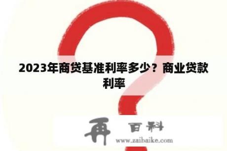 2023年商贷基准利率多少？商业贷款利率