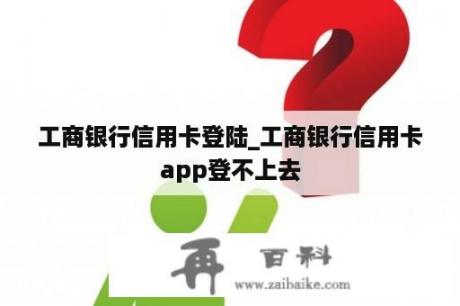 工商银行信用卡登陆_工商银行信用卡app登不上去