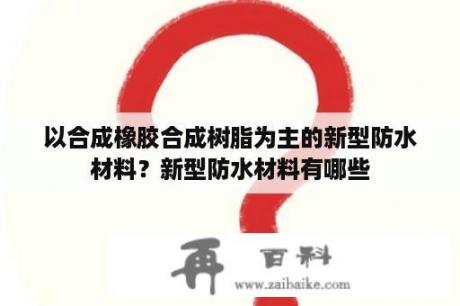 以合成橡胶合成树脂为主的新型防水材料？新型防水材料有哪些