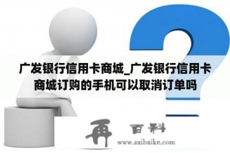 广发银行信用卡商城_广发银行信用卡商城订购的手机可以取消订单吗