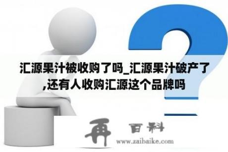 汇源果汁被收购了吗_汇源果汁破产了,还有人收购汇源这个品牌吗