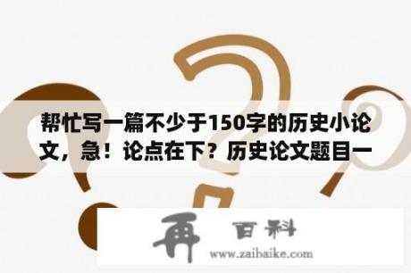 帮忙写一篇不少于150字的历史小论文，急！论点在下？历史论文题目一般怎么写