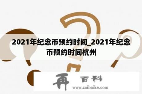 2021年纪念币预约时间_2021年纪念币预约时间杭州