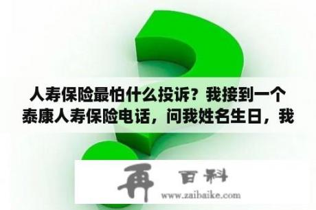 人寿保险最怕什么投诉？我接到一个泰康人寿保险电话，问我姓名生日，我告诉他了，有什么不必要的麻烦吗，很担心？