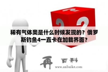 稀有气体奥是什么时候发现的？俄罗斯钓鱼4一直卡在加载界面？