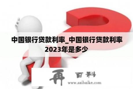 中国银行贷款利率_中国银行贷款利率2023年是多少