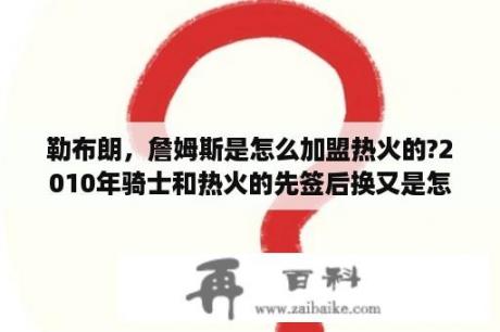 勒布朗，詹姆斯是怎么加盟热火的?2010年骑士和热火的先签后换又是怎么回事？热火三巨头什么时候组在一起的？