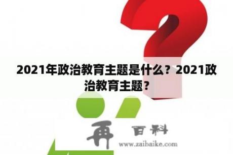 2021年政治教育主题是什么？2021政治教育主题？