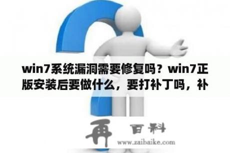 win7系统漏洞需要修复吗？win7正版安装后要做什么，要打补丁吗，补丁总共有多大，要下载吗？