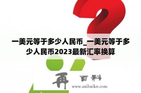 一美元等于多少人民币_一美元等于多少人民币2023最新汇率换算