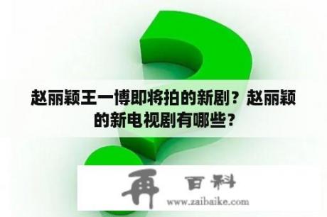 赵丽颖王一博即将拍的新剧？赵丽颖的新电视剧有哪些？