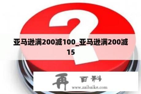 亚马逊满200减100_亚马逊满200减15