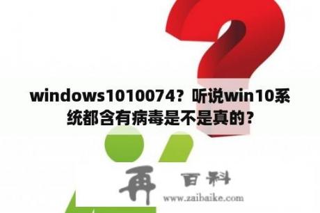 windows1010074？听说win10系统都含有病毒是不是真的？