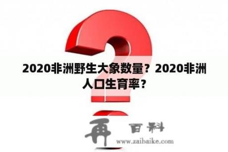 2020非洲野生大象数量？2020非洲人口生育率？