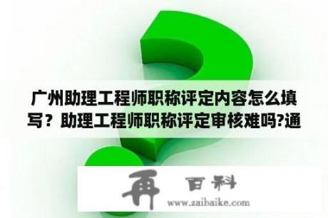 广州助理工程师职称评定内容怎么填写？助理工程师职称评定审核难吗?通过率怎么样？