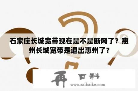 石家庄长城宽带现在是不是断网了？惠州长城宽带是退出惠州了？